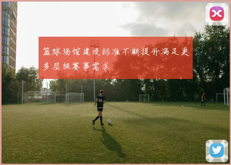 篮球场馆建设标准不断提升满足更多层级赛事需求