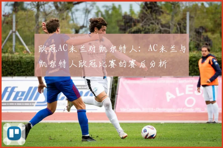 欧冠AC米兰对凯尔特人：AC米兰与凯尔特人欧冠比赛的赛后分析